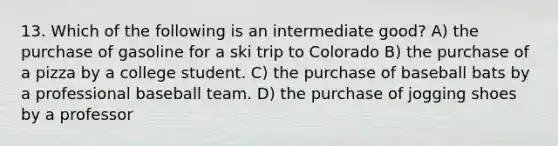 13. Which of the following is an intermediate good? A) the purchase of gasoline for a ski trip to Colorado B) the purchase of a pizza by a college student. C) the purchase of baseball bats by a professional baseball team. D) the purchase of jogging shoes by a professor