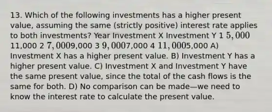 13. Which of the following investments has a higher present value, assuming the same (strictly positive) interest rate applies to both investments? Year Investment X Investment Y 1 5,00011,000 2 7,0009,000 3 9,0007,000 4 11,0005,000 A) Investment X has a higher present value. B) Investment Y has a higher present value. C) Investment X and Investment Y have the same present value, since the total of the cash flows is the same for both. D) No comparison can be made—we need to know the interest rate to calculate the present value.