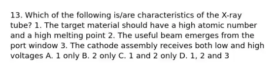 13. Which of the following is/are characteristics of the X-ray tube? 1. The target material should have a high atomic number and a high melting point 2. The useful beam emerges from the port window 3. The cathode assembly receives both low and high voltages A. 1 only B. 2 only C. 1 and 2 only D. 1, 2 and 3