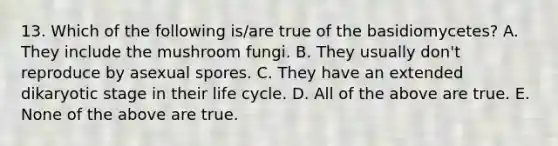 13. Which of the following is/are true of the basidiomycetes? A. They include the mushroom fungi. B. They usually don't reproduce by asexual spores. C. They have an extended dikaryotic stage in their life cycle. D. All of the above are true. E. None of the above are true.