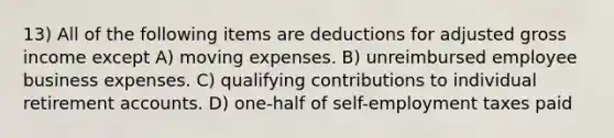 13) All of the following items are deductions for adjusted gross income except A) moving expenses. B) unreimbursed employee business expenses. C) qualifying contributions to individual retirement accounts. D) one-half of self-employment taxes paid