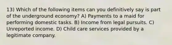 13) Which of the following items can you definitively say is part of the underground economy? A) Payments to a maid for performing domestic tasks. B) Income from legal pursuits. C) Unreported income. D) Child care services provided by a legitimate company.