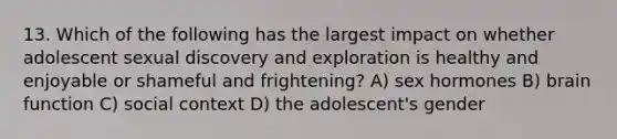 13. Which of the following has the largest impact on whether adolescent sexual discovery and exploration is healthy and enjoyable or shameful and frightening? A) sex hormones B) brain function C) social context D) the adolescent's gender