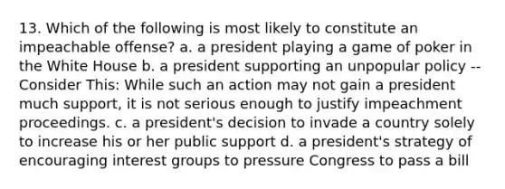 13. Which of the following is most likely to constitute an impeachable offense? a. a president playing a game of poker in the White House b. a president supporting an unpopular policy -- Consider This: While such an action may not gain a president much support, it is not serious enough to justify impeachment proceedings. c. a president's decision to invade a country solely to increase his or her public support d. a president's strategy of encouraging interest groups to pressure Congress to pass a bill