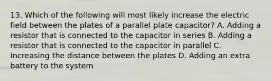 13. Which of the following will most likely increase the electric field between the plates of a parallel plate capacitor? A. Adding a resistor that is connected to the capacitor in series B. Adding a resistor that is connected to the capacitor in parallel C. Increasing the distance between the plates D. Adding an extra battery to the system