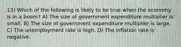 13) Which of the following is likely to be true when the economy is in a boom? A) The size of government expenditure multiplier is small. B) The size of government expenditure multiplier is large. C) The unemployment rate is high. D) The inflation rate is negative.