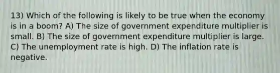 13) Which of the following is likely to be true when the economy is in a boom? A) The size of government expenditure multiplier is small. B) The size of government expenditure multiplier is large. C) The unemployment rate is high. D) The inflation rate is negative.