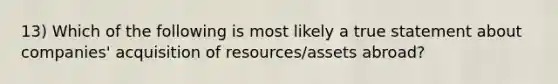 13) Which of the following is most likely a true statement about companies' acquisition of resources/assets abroad?