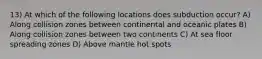 13) At which of the following locations does subduction occur? A) Along collision zones between continental and oceanic plates B) Along collision zones between two continents C) At sea floor spreading zones D) Above mantle hot spots