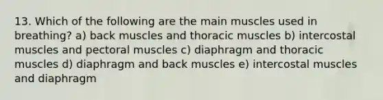 13. Which of the following are the main muscles used in breathing? a) back muscles and thoracic muscles b) intercostal muscles and pectoral muscles c) diaphragm and thoracic muscles d) diaphragm and back muscles e) intercostal muscles and diaphragm