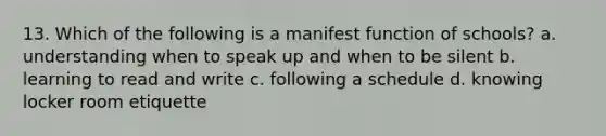 13. Which of the following is a manifest function of schools? a. understanding when to speak up and when to be silent b. learning to read and write c. following a schedule d. knowing locker room etiquette