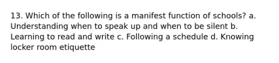 13. Which of the following is a manifest function of schools? a. Understanding when to speak up and when to be silent b. Learning to read and write c. Following a schedule d. Knowing locker room etiquette