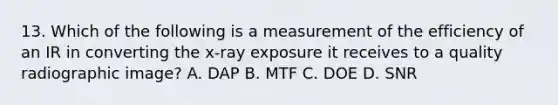 13. Which of the following is a measurement of the efficiency of an IR in converting the x-ray exposure it receives to a quality radiographic image? A. DAP B. MTF C. DOE D. SNR