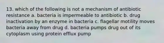 13. which of the following is not a mechanism of antibiotic resistance a. bacteria is impermeable to antibiotic b. drug inactivation by an enzyme in bacteria c. flagellar motility moves bacteria away from drug d. bacteria pumps drug out of its cytoplasm using protein efflux pump