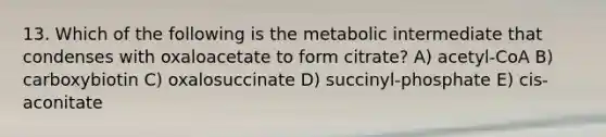 13. Which of the following is the metabolic intermediate that condenses with oxaloacetate to form citrate? A) acetyl-CoA B) carboxybiotin C) oxalosuccinate D) succinyl-phosphate E) cis-aconitate