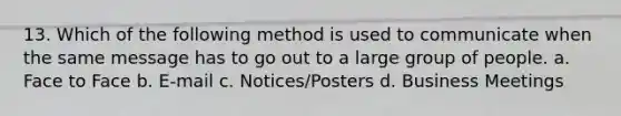 13. Which of the following method is used to communicate when the same message has to go out to a large group of people. a. Face to Face b. E-mail c. Notices/Posters d. Business Meetings