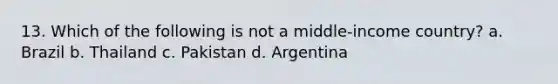 13. Which of the following is not a middle-income country? a. Brazil b. Thailand c. Pakistan d. Argentina