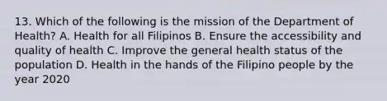 13. Which of the following is the mission of the Department of Health? A. Health for all Filipinos B. Ensure the accessibility and quality of health C. Improve the general health status of the population D. Health in the hands of the Filipino people by the year 2020