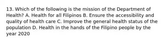 13. Which of the following is the mission of the Department of Health? A. Health for all Filipinos B. Ensure the accessibility and quality of health care C. Improve the general health status of the population D. Health in the hands of the Filipino people by the year 2020