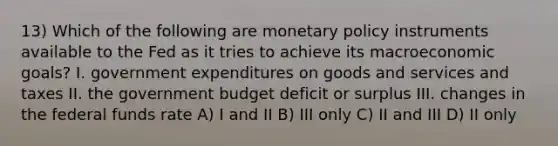 13) Which of the following are <a href='https://www.questionai.com/knowledge/kEE0G7Llsx-monetary-policy' class='anchor-knowledge'>monetary policy</a> instruments available to the Fed as it tries to achieve its macroeconomic goals? I. government expenditures on goods and services and taxes II. the government budget deficit or surplus III. changes in the federal funds rate A) I and II B) III only C) II and III D) II only