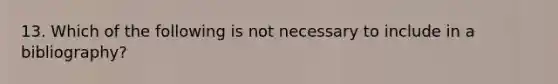 13. Which of the following is not necessary to include in a bibliography?