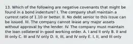 13. Which of the following are negative covenants that might be found in a bond indenture? I. The company shall maintain a current ratio of 1.10 or better. II. No debt senior to this issue can be issued. III. The company cannot lease any major assets without approval by the lender. IV. The company must maintain the loan collateral in good working order. A. I and II only B. II and III only C. III and IV only D. II, III, and IV only E. I, II, and III only