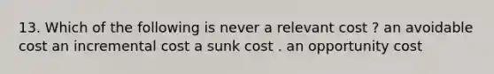 13. Which of the following is never a relevant cost ? an avoidable cost an incremental cost a sunk cost . an opportunity cost