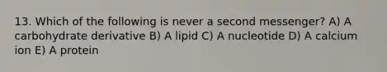 13. Which of the following is never a second messenger? A) A carbohydrate derivative B) A lipid C) A nucleotide D) A calcium ion E) A protein