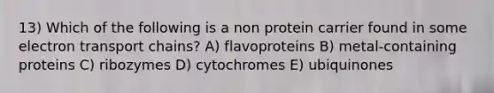 13) Which of the following is a non protein carrier found in some electron transport chains? A) flavoproteins B) metal-containing proteins C) ribozymes D) cytochromes E) ubiquinones