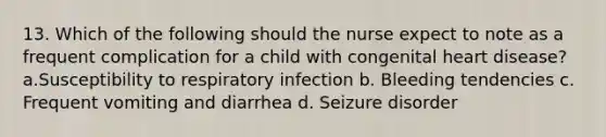 13. Which of the following should the nurse expect to note as a frequent complication for a child with congenital heart disease? a.Susceptibility to respiratory infection b. Bleeding tendencies c. Frequent vomiting and diarrhea d. Seizure disorder