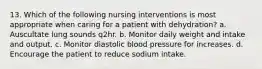 13. Which of the following nursing interventions is most appropriate when caring for a patient with dehydration? a. Auscultate lung sounds q2hr. b. Monitor daily weight and intake and output. c. Monitor diastolic blood pressure for increases. d. Encourage the patient to reduce sodium intake.