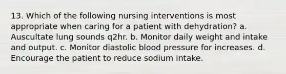 13. Which of the following nursing interventions is most appropriate when caring for a patient with dehydration? a. Auscultate lung sounds q2hr. b. Monitor daily weight and intake and output. c. Monitor diastolic blood pressure for increases. d. Encourage the patient to reduce sodium intake.