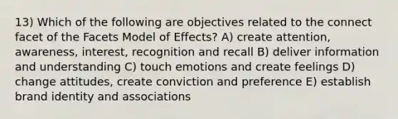 13) Which of the following are objectives related to the connect facet of the Facets Model of Effects? A) create attention, awareness, interest, recognition and recall B) deliver information and understanding C) touch emotions and create feelings D) change attitudes, create conviction and preference E) establish brand identity and associations