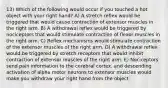 13) Which of the following would occur if you touched a hot object with your right hand? A) A stretch reflex would be triggered that would cause contraction of extensor muscles in the right arm. B) A withdrawal reflex would be triggered by nociceptors that would stimulate contraction of flexor muscles in the right arm. C) Reflex mechanisms would stimulate contraction of the extensor muscles of the right arm. D) A withdrawal reflex would be triggered by stretch receptors that would inhibit contraction of extensor muscles of the right arm. E) Nociceptors send pain information to the cerebral cortex, and descending activation of alpha motor neurons to extensor muscles would make you withdraw your right hand from the object.