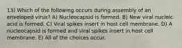 13) Which of the following occurs during assembly of an enveloped virus? A) Nucleocapsid is formed. B) New viral nucleic acid is formed. C) Viral spikes insert in host cell membrane. D) A nucleocapsid is formed and viral spikes insert in host cell membrane. E) All of the choices occur.