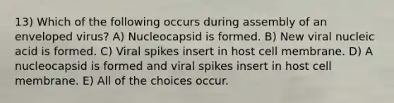 13) Which of the following occurs during assembly of an enveloped virus? A) Nucleocapsid is formed. B) New viral nucleic acid is formed. C) Viral spikes insert in host cell membrane. D) A nucleocapsid is formed and viral spikes insert in host cell membrane. E) All of the choices occur.