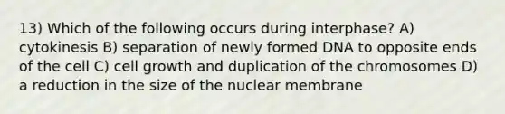 13) Which of the following occurs during interphase? A) cytokinesis B) separation of newly formed DNA to opposite ends of the cell C) cell growth and duplication of the chromosomes D) a reduction in the size of the nuclear membrane