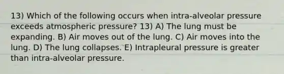 13) Which of the following occurs when intra-alveolar pressure exceeds atmospheric pressure? 13) A) The lung must be expanding. B) Air moves out of the lung. C) Air moves into the lung. D) The lung collapses. E) Intrapleural pressure is greater than intra-alveolar pressure.