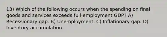 13) Which of the following occurs when the spending on final goods and services exceeds full-employment GDP? A) Recessionary gap. B) Unemployment. C) Inflationary gap. D) Inventory accumulation.