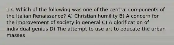 13. Which of the following was one of the central components of the Italian Renaissance? A) Christian humility B) A concern for the improvement of society in general C) A glorification of individual genius D) The attempt to use art to educate the urban masses