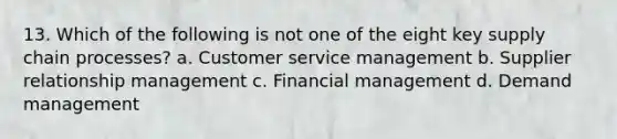 13. Which of the following is not one of the eight key supply chain processes? a. Customer service management b. Supplier relationship management c. Financial management d. Demand management