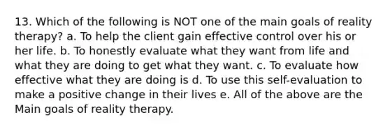 13. Which of the following is NOT one of the main goals of reality therapy? a. To help the client gain effective control over his or her life. b. To honestly evaluate what they want from life and what they are doing to get what they want. c. To evaluate how effective what they are doing is d. To use this self-evaluation to make a positive change in their lives e. All of the above are the Main goals of reality therapy.