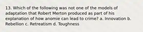 13. Which of the following was not one of the models of adaptation that Robert Merton produced as part of his explanation of how anomie can lead to crime? a. Innovation b. Rebellion c. Retreatism d. Toughness