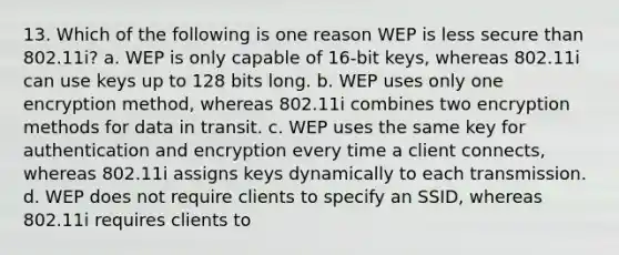 13. Which of the following is one reason WEP is less secure than 802.11i? a. WEP is only capable of 16-bit keys, whereas 802.11i can use keys up to 128 bits long. b. WEP uses only one encryption method, whereas 802.11i combines two encryption methods for data in transit. c. WEP uses the same key for authentication and encryption every time a client connects, whereas 802.11i assigns keys dynamically to each transmission. d. WEP does not require clients to specify an SSID, whereas 802.11i requires clients to