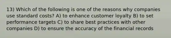 13) Which of the following is one of the reasons why companies use <a href='https://www.questionai.com/knowledge/k66rzHC4Lr-standard-costs' class='anchor-knowledge'>standard costs</a>? A) to enhance customer loyalty B) to set performance targets C) to share best practices with other companies D) to ensure the accuracy of the financial records