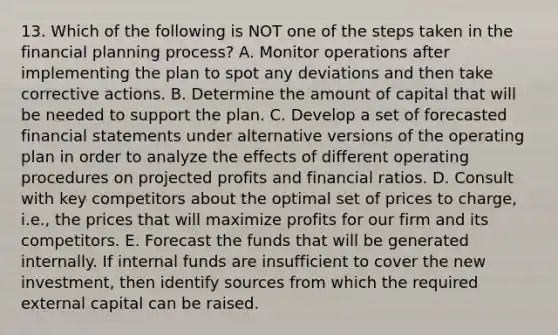 13. Which of the following is NOT one of the steps taken in the financial planning process? A. Monitor operations after implementing the plan to spot any deviations and then take corrective actions. B. Determine the amount of capital that will be needed to support the plan. C. Develop a set of forecasted financial statements under alternative versions of the operating plan in order to analyze the effects of different operating procedures on projected profits and financial ratios. D. Consult with key competitors about the optimal set of prices to charge, i.e., the prices that will maximize profits for our firm and its competitors. E. Forecast the funds that will be generated internally. If internal funds are insufficient to cover the new investment, then identify sources from which the required external capital can be raised.