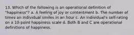 13. Which of the following is an operational definition of "happiness"? a. A feeling of joy or contentment b. The number of times an individual smiles in an hour c. An individual's self-rating on a 10-point happiness scale d. Both B and C are operational definitions of happiness.