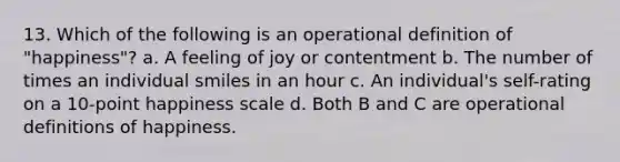 13. Which of the following is an operational definition of "happiness"? a. A feeling of joy or contentment b. The number of times an individual smiles in an hour c. An individual's self-rating on a 10-point happiness scale d. Both B and C are operational definitions of happiness.