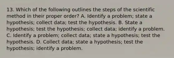 13. Which of the following outlines the steps of the scientific method in their proper order? A. Identify a problem; state a hypothesis; collect data; test the hypothesis. B. State a hypothesis; test the hypothesis; collect data; identify a problem. C. Identify a problem; collect data; state a hypothesis; test the hypothesis. D. Collect data; state a hypothesis; test the hypothesis; identify a problem.