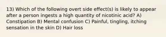 13) Which of the following overt side effect(s) is likely to appear after a person ingests a high quantity of nicotinic acid? A) Constipation B) Mental confusion C) Painful, tingling, itching sensation in the skin D) Hair loss